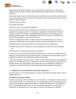 Sair
6ª Conferência sobre
Tecnologia de Equipamentos
técnicas básicas de análise de falhas e um revisão do modo de operação dos componentes e
máquinas mais encontrados na planta. Mais informações a respeito podem ser encontradas na
referência 2.
Após algum tempo, foi possível determinar quais os problemas mais freqüentes da planta, sendo
as suas causas tratadas. Estes problemas mais freqüentes forma chamados de problemas crônicos
da planta. Alguns exemplos:
a) Falhas de selos mecânicos;
b) Cavitação de bombas;
c) Esforços excessivos nos bocais de máquinas.
Todos os problemas possíveis de máquinas foram encontrados, sendo os mais frequentes
agrupados em categorias similares. A razão para o agrupamento dos problemas foi permitir
soluções em grupo. Por exemplo, uma padronização do projeto dos selos mecânicos mais
utilizados permitiu reduzir muito a quantidade de falhas de selos, já que o selo padrão tem
características adequadas à maior parte dos serviços.
Embora os resultados das análises de falhas tenham sido utilizados para guiar as ações de
aumento de confiabilidade, outros programas paralelos estavam em andamento, tais como:
a) Modernização da manutenção preditiva, com aquisição de novos equipamentos;
b) Padronização de outros componentes, como acoplamentos, vedações de caixas de mancal,
etc;
c) Treinamento e reciclagem para mecânicos e operadores.
É claro que estes outros programas também contribuíram para o aumento da confiabilidade das
máquinas. Estes programas estavam bastante ligados ao programa de análise de falhas, já que os
resultados das análises eram utilizados para guiar as outras ações.
Todas estas mudanças tornaram possível a redução da taxa de falhas do parque de equipamentos
em 68%, de 1179 falhas por ano em 1990 para 375 em 1997. Esta significativa redução da taxca
de falhas resultou em outros ganhos, como redução do custo de manutenção, melhorias em
segurança e a virtual eliminação de perdas de produção devido a problemas de máquinas.
3 – A PRÁTICA DA ANÁLISE DE FALHAS DE MÁQUINAS
Esta seção descreve o procedimento genérico e algumas precauções que podem ajudar a tornar o
trabalho mais eficaz.
3.1-Objetivos da análise de falhas
O objetivo principal da análise de falhas é evitar novas falhas. A investigação deve determinar as
causas básicas da falha e essa informação deve ser utilizada para permitir a introdução de ações
corretivas que impeçam a repetição do problema. A função do componente ou do equipamento
deve ser considerada na análise, uma vez que conceituamos falha como a ocasião em que o
componente ou equipamento não é mais capaz de executar a sua função com segurança.
4/12
 