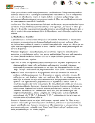 Sair
6ª Conferência sobre
Tecnologia de Equipamentos
Notar que o defeito ocorrido no equipamento será considerado uma falha prematura quando ele
acontecer antes do fim da vida útil para o modo de falha considerado, no caso de componentes
com vida útil definida como critério de projeto. Defeitos ocorridos a qualquer tempo serão
considerados falhas prematuras se ocorrerem por modos de falhas não considerados no projeto
ou em componentes com vida útil indefinida.
Analisar uma falha é interpretar as características de um sistema ou componente deteriorado para
determinar porque ele não mais executa sua função com segurança. Uma análise de falhas que
não serve de subsídio para um conjunto de ações corretivas tem utilidade nula. Por outro lado, se
não for possível determinar as causas físicas da falha não será possível introduzir melhorias no
sistema.
3.2-Profundidade da análise
A profundidade da análise deve ser adequada ao tipo de falha. Normalmente as indústrias não
contam com grandes contingentes de pessoal dedicado exclusivamente à análise de falhas,
surgindo daí a necessidade de estabelecer um critério de priorização, ou seja, um critério que nos
ajude a enfocar os principais problemas, de modo a termos o maior retorno possível a partir dos
recursos disponíveis.
O tamanho do prejuízo ( perdas financeiras, lesões corporais e agressões ambientais ) vai
determinar a profundidade da análise. Nem sempre será justificável fazer uma análise completa
do evento ( Root Cause Failure Analisys ) devido ao tempo e dinheiro gasto com isso.
Uma boa sistemática é a seguinte:
a) No caso de falhas não repetitivas que não tenham resultado em perdas de produção ou em
riscos de acidentes ou agressões ambientais a análise deve ser executada pela pessoa
encarregada de consertar o equipamento e o seu supervisor. O processo é conhecido por 5
Why ( 5 Porque ) pois consiste em perguntarmos umas 5 ou 6 vezes a causa dos eventos;
b) Quando temos falhas repetitivas do equipamento, falhas que resultaram em perdas de
produção ou falhas que causaram risco de acidentes ou agressão ambiental o processo de
análise deve ser mais detalhado. Nesse caso a análise da falha deve ser feita por um grupo
onde haja, no mínimo, um especialista em manutenção do equipamento que falhou, um da
operação e um representante do grupo técnico ou de engenharia da fábrica. Todos os
envolvidos na análise devem ter conhecimento dos fatos, idealmente obtidos por observação
pessoal das evidências disponíveis e do relato de testemunhas. Esse processo é chamado por
muitos nomes, dependendo da indústria: Eliminação de Defeitos, Análise de Ocorrências
Anormais, Relatório de Não Conformidade. Nesse texto, este tipo de abordagem será
simplesmente chamado de Análise Completa, em contraposição à análise simplificada
proporcionada pelo “5 Why”. A designação “5 Why” será mantida, por ter se tornado um
termo de ampla utilização na indústria;
Embora os dois processos acima sejam suficientes para a grande maioria das falhas, sempre
corremos o risco de ter que analisar acidentes catastróficos, onde todos os recursos existentes
devem ser utilizados para elucidar o mecanismo de falha e determinar as ações corretivas. Esse
processo normalmente é conhecido como “Root Cause Failure Analisys”, sendo enorme o
esforço despendido para um estudo completo.
5/12
 