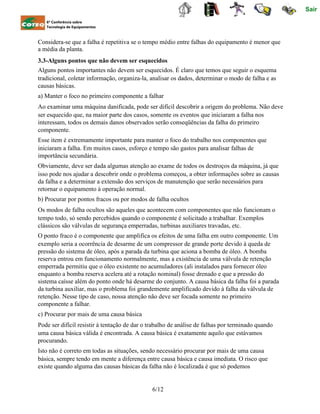 Sair
6ª Conferência sobre
Tecnologia de Equipamentos
Considera-se que a falha é repetitiva se o tempo médio entre falhas do equipamento é menor que
a média da planta.
3.3-Alguns pontos que não devem ser esquecidos
Alguns pontos importantes não devem ser esquecidos. É claro que temos que seguir o esquema
tradicional, coletar informação, organiza-la, analisar os dados, determinar o modo de falha e as
causas básicas.
a) Manter o foco no primeiro componente a falhar
Ao examinar uma máquina danificada, pode ser difícil descobrir a origem do problema. Não deve
ser esquecido que, na maior parte dos casos, somente os eventos que iniciaram a falha nos
interessam, todos os demais danos observados serão conseqüências da falha do primeiro
componente.
Esse item é extremamente importante para manter o foco do trabalho nos componentes que
iniciaram a falha. Em muitos casos, esforço e tempo são gastos para analisar falhas de
importância secundária.
Obviamente, deve ser dada algumas atenção ao exame de todos os destroços da máquina, já que
isso pode nos ajudar a descobrir onde o problema começou, a obter informações sobre as causas
da falha e a determinar a extensão dos serviços de manutenção que serão necessários para
retornar o equipamento à operação normal.
b) Procurar por pontos fracos ou por modos de falha ocultos
Os modos de falha ocultos são aqueles que acontecem com componentes que não funcionam o
tempo todo, só sendo percebidos quando o componente é solicitado a trabalhar. Exemplos
clássicos são válvulas de segurança emperradas, turbinas auxiliares travadas, etc.
O ponto fraco é o componente que amplifica os efeitos de uma falha em outro componente. Um
exemplo seria a ocorrência de desarme de um compressor de grande porte devido à queda de
pressão do sistema de óleo, após a parada da turbina que aciona a bomba de óleo. A bomba
reserva entrou em funcionamento normalmente, mas a existência de uma válvula de retenção
emperrada permitiu que o óleo existente no acumuladores (ali instalados para fornecer óleo
enquanto a bomba reserva acelera até a rotação nominal) fosse drenado e que a pressão do
sistema caísse além do ponto onde há desarme do conjunto. A causa básica da falha foi a parada
da turbina auxiliar, mas o problema foi grandemente amplificado devido à falha da válvula de
retenção. Nesse tipo de caso, nossa atenção não deve ser focada somente no primeiro
componente a falhar.
c) Procurar por mais de uma causa básica
Pode ser difícil resistir à tentação de dar o trabalho de análise de falhas por terminado quando
uma causa básica válida é encontrada. A causa básica é exatamente aquilo que estávamos
procurando.
Isto não é correto em todas as situações, sendo necessário procurar por mais de uma causa
básica, sempre tendo em mente a diferença entre causa básica e causa imediata. O risco que
existe quando alguma das causas básicas da falha não é localizada é que só podemos
6/12
 