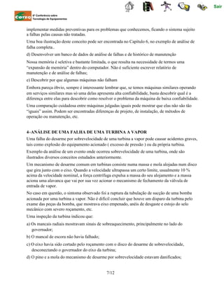 Sair
6ª Conferência sobre
Tecnologia de Equipamentos
implementar medidas preventivas para os problemas que conhecemos, ficando o sistema sujeito
a falhas pelas causas não tratadas.
Uma boa ilustração deste conceito pode ser encontrada no Capítulo 6, no exemplo de análise de
falha completa..
d) Desenvolver um banco de dados de análise de falhas e de histórico de manutenção
Nossa memória é seletiva e bastante limitada, o que resulta na necessidade de termos uma
“expansão de memória” dentro do computador. Não é suficiente escrever relatório de
manutenção e de análise de falhas;
e) Descobrir por que algumas máquinas não falham
Embora pareça óbvio, sempre é interessante lembrar que, se temos máquinas similares operando
em serviços similares mas só uma delas apresenta alta confiabilidade, basta descobrir qual é a
diferença entre elas para descobrir como resolver o problema da máquina de baixa confiabilidade.
Uma comparação cuidadosa entre máquinas julgadas iguais pode mostrar que elas não são tão
“iguais” assim. Podem ser encontradas diferenças de projeto, de instalação, de métodos de
operação ou manutenção, etc.
4–ANÁLISE DE UMA FALHA DE UMA TURBINA A VAPOR
Uma falha do desarme por sobrevelocidade de uma turbina a vapor pode causar acidentes graves,
tais como explosão do equipamento acionado ( excesso de pressão ) ou da própria turbina.
Exemplo da análise de um evento onde ocorreu sobrevelocidade de uma turbina, onde são
ilustrados diversos conceitos estudados anteriormente.
Um mecanismo de desarme comum em turbinas consiste numa massa e mola alojadas num disco
que gira junto com o eixo. Quando a velocidade ultrapassa um certo limite, usualmente 10 %
acima da velocidade nominal, a força centrífuga expulsa a massa do seu alojamento e a massa
aciona uma alavanca que vai por sua vez acionar o mecanismo de fechamento da válvula de
entrada de vapor.
No caso em questão, o sintoma observado foi a ruptura da tubulação de sucção de uma bomba
acionada por uma turbina a vapor. Não é difícil concluir que houve um disparo da turbina pelo
exame das peças da bomba, que mostrava eixo empenado, anéis de desgaste e estojo do selo
mecânico com severo roçamento, etc.
Uma inspeção da turbina indicou que:
a) Os mancais radiais mostravam sinais de sobreaquecimento, principalmente no lado do
governador;
b) O mancal de escora não havia falhado;
c) O eixo havia sido cortado pelo roçamento com o disco do desarme de sobrevelocidade,
desconectando o governador do eixo da turbina;
d) O pino e a mola do mecanismo de desarme por sobrevelocidade estavam danificados;
7/12
 