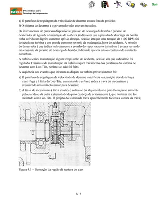 Sair
6ª Conferência sobre
Tecnologia de Equipamentos
e) O parafuso de regulagem da velocidade de desarme estava fora da posição;
f) O sistema de desarme e o governador não estavam travados.
Os instrumentos de processo disponíveis ( pressão de descarga da bomba e pressão do
desaerador de água de alimentação de caldeira ) indicavam que a pressão de descarga da bomba
tinha sofrido um ligeiro aumento após o almoço , ocasião em que uma rotação de 4100 RPM foi
detectada na turbina e um grande aumento no meio da madrugada, hora do acidente. A pressão
do desaerador ( que indica indiretamente a pressão do vapor exausto da turbina ) estava variando
em conjunto da pressão de descarga da bomba, indicando que ela estava controlando a rotação
da turbina.
A turbina sofreu manutenção algum tempo antes do acidente, ocasião em que o desarme foi
regulado. O manual de manutenção da turbina requer travamento dos parafusos do sistema de
desarme com Loc-Tite, porém isso não foi feito.
A seqüência dos eventos que levaram ao disparo da turbina provavelmente foi:
a) O parafuso de regulagem da velocidade de desarme modificou sua posição devido à força
centrífuga e à falta do Loc-Tite, aumentando o esforço sobra a trava do mecanismo e
requerendo uma rotação maior para desarme;
b) A trava do mecanismo ( trava elástica ) soltou-se do alojamento e o pino ficou preso somente
pelo parafuso da outra extremidade do pino ( cabeça de acionamento ), que também não foi
montado com Loc-Tite. O projeto do sistema de trava aparentemente facilita a soltura da trava;
Figura 4.1 – Ilustração da região da ruptura do eixo.
8/12
 