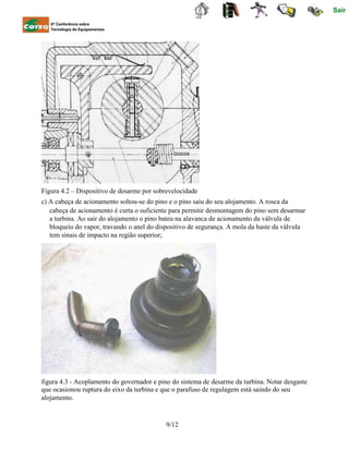 Sair
6ª Conferência sobre
Tecnologia de Equipamentos
Figura 4.2 – Dispositivo de desarme por sobrevelocidade
c) A cabeça de acionamento soltou-se do pino e o pino saiu do seu alojamento. A rosca da
cabeça de acionamento é curta o suficiente para permitir desmontagem do pino sem desarmar
a turbina. Ao sair do alojamento o pino bateu na alavanca de acionamento da válvula de
bloqueio do vapor, travando o anel do dispositivo de segurança. A mola da haste da válvula
tem sinais de impacto na região superior;
figura 4.3 - Acoplamento do governador e pino do sistema de desarme da turbina. Notar desgaste
que ocasionou ruptura do eixo da turbina e que o parafuso de regulagem está saindo do seu
alojamento.
9/12
 