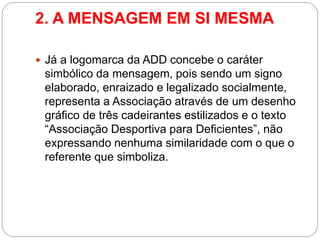 2. A MENSAGEM EM SI MESMA 
Já a logomarca da ADD concebe o caráter simbólico da mensagem, pois sendo um signo elaborado, enraizado e legalizado socialmente, representa a Associação através de um desenho gráfico de três cadeirantes estilizados e o texto “Associação Desportiva para Deficientes”, não expressando nenhuma similaridade com o que o referente que simboliza.  