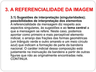 3. A REFERENCIALIDADE DA IMAGEM 
3.1) Sugestões de interpretação (singularidades); possibilidades de interpretação dos elementos A referencialidade da mensagem diz respeito aos aspectos singulares, às sugestões e ao tema central a que a mensagem se refere. Neste caso, podemos apontar como primeiro e mais perceptível elemento indicial, o arranjo das frações das formas geométricas (um triângulo verde e outro amarelo e um meio círculo azul) que indicam a formação de parte da bandeira nacional. O caráter indicial dessa composição está justamente na insinuação da bandeira a partir de outras figuras que não as originalmente encontradas nela. CONTINUA  