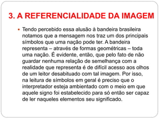 Tendo percebido essa alusão à bandeira brasileira notamos que a mensagem nos traz um dos principais símbolos que uma nação pode ter. A bandeira representa – através de formas geométricas – toda uma nação. É evidente, então, que pelo fato de não guardar nenhuma relação de semelhança com a realidade que representa é de difícil acesso aos olhos de um leitor desabituado com tal imagem. Por isso, na leitura de símbolos em geral é preciso que o interpretador esteja ambientado com o meio em que aquele signo foi estabelecido para só então ser capaz de ler naqueles elementos seu significado. 
3. A REFERENCIALIDADE DA IMAGEM  