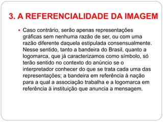 Caso contrário, serão apenas representações gráficas sem nenhuma razão de ser, ou com uma razão diferente daquela estipulada consensualmente. Nesse sentido, tanto a bandeira do Brasil, quanto a logomarca, que já caracterizamos como símbolo, só terão sentido no contexto do anúncio se o interpretador conhecer do que se trata cada uma das representações; a bandeira em referência à nação para a qual a associação trabalha e a logomarca em referência à instituição que anuncia a mensagem. 
3. A REFERENCIALIDADE DA IMAGEM  