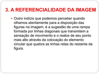 Outro indício que podemos perceber quando olhamos atentamente para a disposição das figuras na imagem, é a sugestão de uma rampa formada por linhas diagonais que transmitem a sensação de movimento e o realce de seu ponto mais alto através da colocação do elemento circular que quebra as linhas retas do restante da figura. 
3. A REFERENCIALIDADE DA IMAGEM  