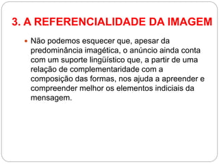 Não podemos esquecer que, apesar da predominância imagética, o anúncio ainda conta com um suporte lingüístico que, a partir de uma relação de complementaridade com a composição das formas, nos ajuda a apreender e compreender melhor os elementos indiciais da mensagem. 
3. A REFERENCIALIDADE DA IMAGEM  
