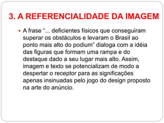 A frase “... deficientes físicos que conseguiram superar os obstáculos e levaram o Brasil ao ponto mais alto do podium” dialoga com a idéia das figuras que formam uma rampa e do destaque dado a seu lugar mais alto. Assim, imagem e texto se potencializam de modo a despertar o receptor para as significações apenas insinuadas pelo jogo do design proposto na arte do anúncio. 
3. A REFERENCIALIDADE DA IMAGEM  