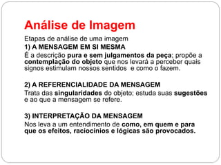 Análise de Imagem 
Etapas de análise de uma imagem 
1) A MENSAGEM EM SI MESMA 
É a descrição pura e sem julgamentos da peça; propõe a contemplação do objeto que nos levará a perceber quais signos estimulam nossos sentidos e como o fazem. 
2) A REFERENCIALIDADE DA MENSAGEM 
Trata das singularidades do objeto; estuda suas sugestões e ao que a mensagem se refere. 
3) INTERPRETAÇÃO DA MENSAGEM 
Nos leva a um entendimento de como, em quem e para que os efeitos, raciocínios e lógicas são provocados.  