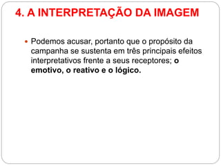 4. A INTERPRETAÇÃO DA IMAGEM 
Podemos acusar, portanto que o propósito da campanha se sustenta em três principais efeitos interpretativos frente a seus receptores; o emotivo, o reativo e o lógico.  