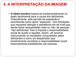 4. A INTERPRETAÇÃO DA IMAGEM 
O efeito emotivo baseia-se fundamentalmente no apelo sentimental para a causa dos deficientes. Culturalmente, esta parcela da população é reconhecida como seres “especiais”, com limitações que requerem atenção e assistência em tal nível que, sendo estas necessidades reais ou não, às pessoas “não deficientes” lhes é imposta a responsabilidade social de auxilio a aqueles. Assim, um anúncio comunicando os resultados conquistados pelos deficientes é como um despertador que emotivamente acordaria a responsabilidade social historicamente estabelecida nas pessoas.  