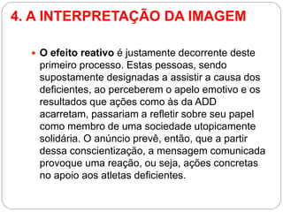 4. A INTERPRETAÇÃO DA IMAGEM 
O efeito reativo é justamente decorrente deste primeiro processo. Estas pessoas, sendo supostamente designadas a assistir a causa dos deficientes, ao perceberem o apelo emotivo e os resultados que ações como às da ADD acarretam, passariam a refletir sobre seu papel como membro de uma sociedade utopicamente solidária. O anúncio prevê, então, que a partir dessa conscientização, a mensagem comunicada provoque uma reação, ou seja, ações concretas no apoio aos atletas deficientes.  
