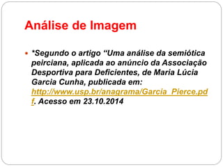 Análise de Imagem 
*Segundo o artigo “Uma análise da semiótica peirciana, aplicada ao anúncio da Associação Desportiva para Deficientes, de Maria Lúcia Garcia Cunha, publicada em: http://www.usp.br/anagrama/Garcia_Pierce.pdf. Acesso em 23.10.2014  