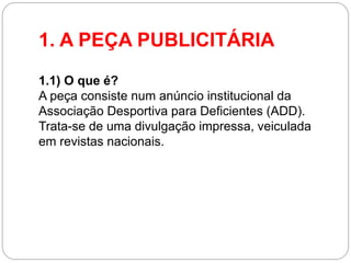1. A PEÇA PUBLICITÁRIA 
1.1) O que é? A peça consiste num anúncio institucional da Associação Desportiva para Deficientes (ADD). Trata-se de uma divulgação impressa, veiculada em revistas nacionais.  