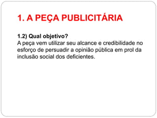 1. A PEÇA PUBLICITÁRIA 
1.2) Qual objetivo? A peça vem utilizar seu alcance e credibilidade no esforço de persuadir a opinião pública em prol da inclusão social dos deficientes.  