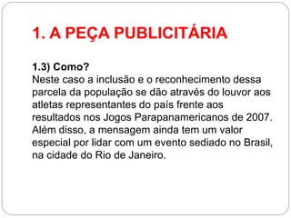 1. A PEÇA PUBLICITÁRIA 
1.3) Como? Neste caso a inclusão e o reconhecimento dessa parcela da população se dão através do louvor aos atletas representantes do país frente aos resultados nos Jogos Parapanamericanos de 2007. Além disso, a mensagem ainda tem um valor especial por lidar com um evento sediado no Brasil, na cidade do Rio de Janeiro. 
 
