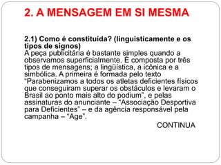 2. A MENSAGEM EM SI MESMA 
2.1) Como é constituída? (linguisticamente e os tipos de signos) A peça publicitária é bastante simples quando a observamos superficialmente. É composta por três tipos de mensagens; a lingüística, a icônica e a simbólica. A primeira é formada pelo texto “Parabenizamos a todos os atletas deficientes físicos que conseguiram superar os obstáculos e levaram o Brasil ao ponto mais alto do podium”, e pelas assinaturas do anunciante – “Associação Desportiva para Deficientes” – e da agência responsável pela campanha – “Age”. 
CONTINUA  