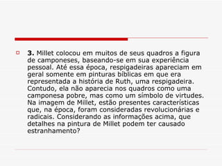 3.  Millet colocou em muitos de seus quadros a figura de camponeses, baseando-se em sua experiência pessoal. Até essa época, respigadeiras apareciam em geral somente em pinturas bíblicas em que era representada a história de Ruth, uma respigadeira. Contudo, ela não aparecia nos quadros como uma camponesa pobre, mas como um símbolo de virtudes. Na imagem de Millet, estão presentes características que, na época, foram consideradas revolucionárias e radicais. Considerando as informações acima, que detalhes na pintura de Millet podem ter causado estranhamento?  