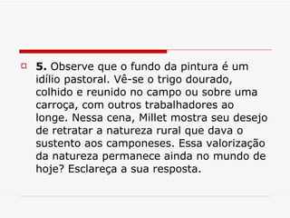5.  Observe que o fundo da pintura é um idílio pastoral. Vê-se o trigo dourado, colhido e reunido no campo ou sobre uma carroça, com outros trabalhadores ao longe. Nessa cena, Millet mostra seu desejo de retratar a natureza rural que dava o sustento aos camponeses. Essa valorização da natureza permanece ainda no mundo de hoje? Esclareça a sua resposta.  