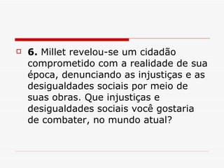 6.  Millet revelou-se um cidadão comprometido com a realidade de sua época, denunciando as injustiças e as desigualdades sociais por meio de suas obras. Que injustiças e desigualdades sociais você gostaria de combater, no mundo atual?  