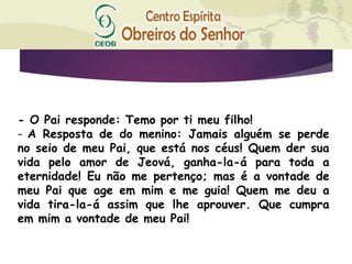 - O Pai responde: Temo por ti meu filho!
- A Resposta de do menino: Jamais alguém se perde
no seio de meu Pai, que está nos céus! Quem der sua
vida pelo amor de Jeová, ganha-la-á para toda a
eternidade! Eu não me pertenço; mas é a vontade de
meu Pai que age em mim e me guia! Quem me deu a
vida tira-la-á assim que lhe aprouver. Que cumpra
em mim a vontade de meu Pai!
 