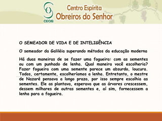 O SEMEADOR DE VIDA E DE INTELIGÊNCIA
O semeador da Galiléia superando métodos da educação moderna
Há duas maneiras de se fazer uma fogueira: com as sementes
ou com um punhado de lenha. Qual maneira você escolheria?
Fazer fogueira com uma semente parece um absurdo, loucura.
Todos, certamente, escolheríamos a lenha. Entretanto, o mestre
de Nazaré pensava a longo prazo, por isso sempre escolhia as
sementes. Ele as plantava, esperava que as árvores crescessem,
dessem milhares de outras sementes e, aí sim, fornecessem a
lenha para a fogueira.
 