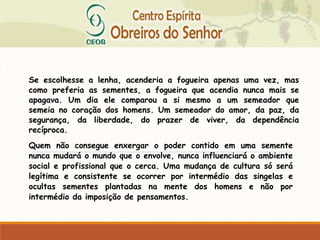 Se escolhesse a lenha, acenderia a fogueira apenas uma vez, mas
como preferia as sementes, a fogueira que acendia nunca mais se
apagava. Um dia ele comparou a si mesmo a um semeador que
semeia no coração dos homens. Um semeador do amor, da paz, da
segurança, da liberdade, do prazer de viver, da dependência
recíproca.
Quem não consegue enxergar o poder contido em uma semente
nunca mudará o mundo que o envolve, nunca influenciará o ambiente
social e profissional que o cerca. Uma mudança de cultura só será
legítima e consistente se ocorrer por intermédio das singelas e
ocultas sementes plantadas na mente dos homens e não por
intermédio da imposição de pensamentos.
 