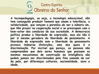 A tecnopedagogia, ou seja, a tecnologia educacional, não
tem conseguido produzir homens que amam a tolerância, a
solidariedade, que vençam a paranóia de ser o número um,
que têm prazer na cooperação social e se preocupam com o
bem-estar dos consócios de sua sociedade. A democracia
política produz a liberdade de expressão, mas ela não é
por si mesma geradora da liberdade de pensamento. A
liberdade de expressão sem a liberdade do pensamento
provoca inúmeras distorções, uma das quais é a
discriminação. Por incrível que pareça, as pessoas não
compreendem que dois seres humanos que possuem os
mesmos mecanismos de construção da inteligência não
podem jamais ser discriminados pela fina camada de cor
da pele, por diferenças culturais, nacionalidade, sexo e
idade.
 