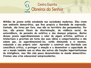 Milhões de jovens estão estudando nas sociedades modernas. Eles vivem
num ambiente democrático, que lhes propicia a liberdade de expressão.
Contudo, são livres por fora, mas não no território dos pensamentos. Por
isso, são presas fáceis da discriminação, da violência social, da
autoviolência, da paranóia da estética e das doenças psíquicas. Muitos
desses jovens superdimensionam o valor de alguns artistas, políticos e
intelectuais e gravitam em torno das suas idéias e comportamentos e não
sabem que, ao superdimensioná-los, estão diminuindo a si mesmos,
reduzindo o seu próprio valor. Aprender a construir uma liberdade com
consciência crítica, a proteger a emoção e a desenvolver a capacidade de
ver o mundo também com os olhos dos outros são funções importantíssimas
da inteligência, mas têm sido pouco desenvolvidas no mundo democrático.
Vivemos uma crise educacional semprecedentes.
 