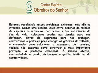 Estamos resolvendo nossos problemas externos, mas não os
internos. Somos uma espécie única entre dezenas de milhões
de espécies na natureza. Por pensar e ter consciência do
fim da vida, colocamos grades nas janelas para nos
defender, cintos de segurança para nos proteger,
contratamos o pedreiro para corrigir as goteiras do telhado,
o encanador para solucionar o vazamento da torneira,
todavia não sabemos como construir a mais importante
proteção, a proteção emocional. À mínima ofensa,
contrariedade e perda, detonamos o gatilho instintivo da
agressividade.
 