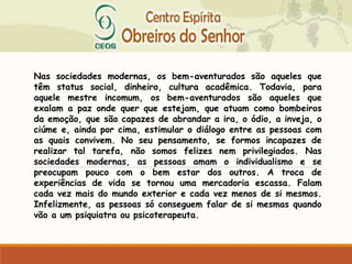 Nas sociedades modernas, os bem-aventurados são aqueles que
têm status social, dinheiro, cultura acadêmica. Todavia, para
aquele mestre incomum, os bem-aventurados são aqueles que
exalam a paz onde quer que estejam, que atuam como bombeiros
da emoção, que são capazes de abrandar a ira, o ódio, a inveja, o
ciúme e, ainda por cima, estimular o diálogo entre as pessoas com
as quais convivem. No seu pensamento, se formos incapazes de
realizar tal tarefa, não somos felizes nem privilegiados. Nas
sociedades modernas, as pessoas amam o individualismo e se
preocupam pouco com o bem estar dos outros. A troca de
experiências de vida se tornou uma mercadoria escassa. Falam
cada vez mais do mundo exterior e cada vez menos de si mesmos.
Infelizmente, as pessoas só conseguem falar de si mesmas quando
vão a um psiquiatra ou psicoterapeuta.
 