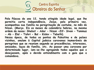 Pela Páscoa do ano 12, tendo atingido idade legal, que lhe
permitia certa independência, Jesus, pela primeira vez,
acompanhou sua família na peregrinação de costume, no mês do
Nizan. (Março. Eis os meses do calendário hebreu, na mesma
ordem do nosso: Shebat - Adar - Nizan -Zif- Sivan - Tammuz
- Ab - Elul - Tishri - Bul - Kislev - Tebeth).
Nessa época, de todos os pontos da Palestina e de países
vizinhos, anuíam à Capital judaica caravanas inumeráveis de
peregrinos que se reuniam segundo as procedências, interesses,
amizades, laços de família, etc. Ao passar uma caravana por
determinado lugar, iam-se-lhe agregando todos aqueles que o
desejassem, após o devido entendimento com o guia que a
comandava.
 