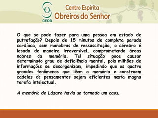 O que se pode fazer para uma pessoa em estado de
putrefação? Depois de 15 minutos de completa parada
cardíaca, sem manobras de ressuscitação, o cérebro é
lesado de maneira irreversível, comprometendo áreas
nobres da memória. Tal situação pode causar
determinado grau de deficiência mental, pois milhões de
informações se desorganizam, impedindo que os quatro
grandes fenômenos que lêem a memória e constroem
cadeias de pensamentos sejam eficientes nesta magna
tarefa intelectual.
A memória de Lázaro havia se tornado um caos.
 