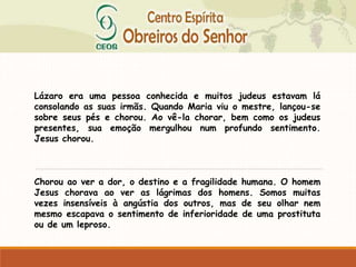 Lázaro era uma pessoa conhecida e muitos judeus estavam lá
consolando as suas irmãs. Quando Maria viu o mestre, lançou-se
sobre seus pés e chorou. Ao vê-la chorar, bem como os judeus
presentes, sua emoção mergulhou num profundo sentimento.
Jesus chorou.
Chorou ao ver a dor, o destino e a fragilidade humana. O homem
Jesus chorava ao ver as lágrimas dos homens. Somos muitas
vezes insensíveis à angústia dos outros, mas de seu olhar nem
mesmo escapava o sentimento de inferioridade de uma prostituta
ou de um leproso.
 