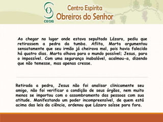 Ao chegar no lugar onde estava sepultado Lázaro, pediu que
retirassem a pedra da tumba. Aflita, Marta argumentou
sensatamente que seu irmão já cheirava mal, pois havia falecido
há quatro dias. Marta olhava para o mundo possível; Jesus, para
o impossível. Com uma segurança inabalável, acalmou-a, dizendo
que não temesse, mas apenas cresse.
Retirada a pedra, Jesus não foi analisar clinicamente seu
amigo, não foi verificar a condição de seus órgãos, nem muito
menos se importou com o assombramento das pessoas com sua
atitude. Manifestando um poder incompreensível, de quem está
acima das leis da ciência, ordenou que Lázaro saísse para fora.
 