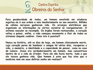 Para perplexidade de todos, um homem envolvido em ataduras
sujeitou-se à sua ordem e saiu imediatamente ao seu encontro. Bilhões
de células nervosas ganharam vida. Os arranjos eletrônicos que
organizam as informações no córtex cerebral se reorganizaram. O
sistema vascular se recompôs. Os órgãos foram restaurados, o coração
voltou a pulsar, enfim, a vida começou novamente a fluir de todos os
sistemas daquele cadáver. Como isto é possível?
Nunca na história, até os dias de hoje, um homem clinicamente morto,
cujo coração parou de bombear o sangue há vários dias, recuperou a
vida, a memória, a identidade e a capacidade de pensar, como no caso
de Lázaro. Jesus era verdadeiramente um homem, mas concentrava
dentro de si a vida do Criador. Para ele não havia morte, tudo o que
ele tocava ganhava vida. Que homem é este que faz atos que a
medicina nem em seus delírios sonha em realizar?
 