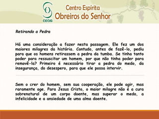Retirando a Pedra
Há uma consideração a fazer nesta passagem. Ele fez um dos
maiores milagres da história. Contudo, antes de fazê-lo, pediu
para que os homens retirassem a pedra da tumba. Se tinha tanto
poder para ressuscitar um homem, por que não tinha poder para
removê-la? Primeiro é necessário tirar a pedra do medo, da
insegurança, do desespero, para que ele possa intervir.
Sem o crer do homem, sem sua cooperação, ele pode agir, mas
raramente age. Para Jesus Cristo, o maior milagre não é a cura
sobrenatural de um corpo doente, mas superar o medo, a
infelicidade e a ansiedade de uma alma doente.
 