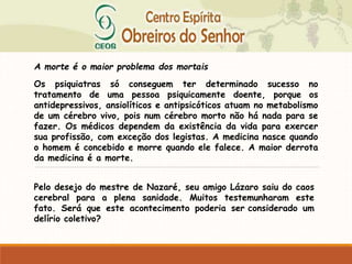 A morte é o maior problema dos mortais
Os psiquiatras só conseguem ter determinado sucesso no
tratamento de uma pessoa psiquicamente doente, porque os
antidepressivos, ansiolíticos e antipsicóticos atuam no metabolismo
de um cérebro vivo, pois num cérebro morto não há nada para se
fazer. Os médicos dependem da existência da vida para exercer
sua profissão, com exceção dos legistas. A medicina nasce quando
o homem é concebido e morre quando ele falece. A maior derrota
da medicina é a morte.
Pelo desejo do mestre de Nazaré, seu amigo Lázaro saiu do caos
cerebral para a plena sanidade. Muitos testemunharam este
fato. Será que este acontecimento poderia ser considerado um
delírio coletivo?
 