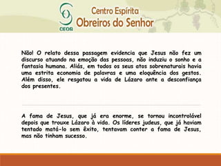 Não! O relato dessa passagem evidencia que Jesus não fez um
discurso atuando na emoção das pessoas, não induziu o sonho e a
fantasia humana. Aliás, em todos os seus atos sobrenaturais havia
uma estrita economia de palavras e uma eloquência dos gestos.
Além disso, ele resgatou a vida de Lázaro ante a desconfiança
dos presentes.
A fama de Jesus, que já era enorme, se tornou incontrolável
depois que trouxe Lázaro à vida. Os líderes judeus, que já haviam
tentado matá-lo sem êxito, tentavam conter a fama de Jesus,
mas não tinham sucesso.
 