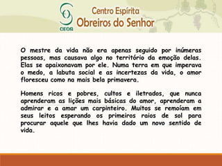 O mestre da vida não era apenas seguido por inúmeras
pessoas, mas causava algo no território da emoção delas.
Elas se apaixonavam por ele. Numa terra em que imperava
o medo, a labuta social e as incertezas da vida, o amor
floresceu como na mais bela primavera.
Homens ricos e pobres, cultos e iletrados, que nunca
aprenderam as lições mais básicas do amor, aprenderam a
admirar e a amar um carpinteiro. Muitos se remoíam em
seus leitos esperando os primeiros raios de sol para
procurar aquele que lhes havia dado um novo sentido de
vida.
 