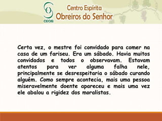 Certa vez, o mestre foi convidado para comer na
casa de um fariseu. Era um sábado. Havia muitos
convidados e todos o observavam. Estavam
atentos para ver alguma falha nele,
principalmente se desrespeitaria o sábado curando
alguém. Como sempre acontecia, mais uma pessoa
miseravelmente doente apareceu e mais uma vez
ele abalou a rigidez dos moralistas.
 