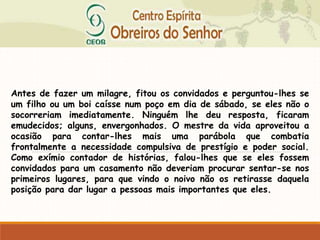 Antes de fazer um milagre, fitou os convidados e perguntou-lhes se
um filho ou um boi caísse num poço em dia de sábado, se eles não o
socorreriam imediatamente. Ninguém lhe deu resposta, ficaram
emudecidos; alguns, envergonhados. O mestre da vida aproveitou a
ocasião para contar-lhes mais uma parábola que combatia
frontalmente a necessidade compulsiva de prestígio e poder social.
Como exímio contador de histórias, falou-lhes que se eles fossem
convidados para um casamento não deveriam procurar sentar-se nos
primeiros lugares, para que vindo o noivo não os retirasse daquela
posição para dar lugar a pessoas mais importantes que eles.
 