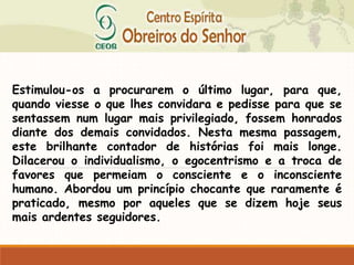 Estimulou-os a procurarem o último lugar, para que,
quando viesse o que lhes convidara e pedisse para que se
sentassem num lugar mais privilegiado, fossem honrados
diante dos demais convidados. Nesta mesma passagem,
este brilhante contador de histórias foi mais longe.
Dilacerou o individualismo, o egocentrismo e a troca de
favores que permeiam o consciente e o inconsciente
humano. Abordou um princípio chocante que raramente é
praticado, mesmo por aqueles que se dizem hoje seus
mais ardentes seguidores.
 