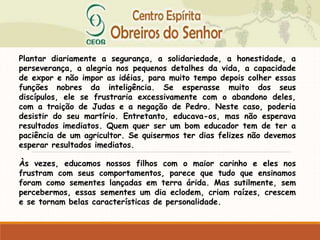Plantar diariamente a segurança, a solidariedade, a honestidade, a
perseverança, a alegria nos pequenos detalhes da vida, a capacidade
de expor e não impor as idéias, para muito tempo depois colher essas
funções nobres da inteligência. Se esperasse muito dos seus
discípulos, ele se frustraria excessivamente com o abandono deles,
com a traição de Judas e a negação de Pedro. Neste caso, poderia
desistir do seu martírio. Entretanto, educava-os, mas não esperava
resultados imediatos. Quem quer ser um bom educador tem de ter a
paciência de um agricultor. Se quisermos ter dias felizes não devemos
esperar resultados imediatos.
Às vezes, educamos nossos filhos com o maior carinho e eles nos
frustram com seus comportamentos, parece que tudo que ensinamos
foram como sementes lançadas em terra árida. Mas sutilmente, sem
percebermos, essas sementes um dia eclodem, criam raízes, crescem
e se tornam belas características de personalidade.
 
