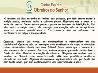 O mestre da vida entendia os limites das pessoas, por isso amava muito e
exigia pouco, ensinava muito e cobrava pouco. Esperava que o amor e a
arte de pensar florescessem pouco a pouco no terreno da inteligência. Por
dar muito e exigir pouco, ele protegia sua emoção, não se decepcionava
com as pessoas quando elas o frustravam e nem as sufocava com
sentimento de culpa e incapacidade.
Quantos, diante dos erros, se envergonham e retrocedem em sua
caminhada? Quantos não se esmagam com sentimento de culpa e vivenciam
crises depressivas diante das suas falhas? Jesus sabia que o homem é o
pior carrasco de si mesmo. Por isso, estava sempre querendo tornar leve o
fardo da vida, libertar a emoção do cárcere. Ninguém que andava com o
mestre de Nazaré vivia semartirizando. Até uma prostituta sentia-se
aliviada ao seu lado. Algumas derramavam lágrimas sobre ele, por tratá-las
com tanto amor, por dar continuamente uma oportunidade a elas.
 