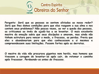Pergunto: Será que as pessoas se sentem aliviadas ao nosso redor?
Será que lhes damos condições para que elas rasguem a sua alma e nos
contem seus problemas? Não poucas vezes, ao ver a queda das pessoas,
as criticamos ao invés de ajudá-las a se levantar. O mais excelente
mestre da emoção sabia que seus discípulos o amavam, mas ainda não
tinham estrutura para vencer o medo, o fracasso, as perdas. Previu que
eles o abandonariam para que eles conhecessem a si mesmos e
compreendessem suas limitações. Fossem fortes após as derrotas.
O mestre da vida não procurava gigantes nem heróis, mas homens que
tivessem a coragem de levantar-se após cair, de retomar o caminho
após fracassar. Perdoando-os antes do fracasso.
 