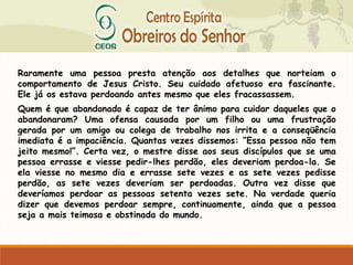 Raramente uma pessoa presta atenção aos detalhes que norteiam o
comportamento de Jesus Cristo. Seu cuidado afetuoso era fascinante.
Ele já os estava perdoando antes mesmo que eles fracassassem.
Quem é que abandonado é capaz de ter ânimo para cuidar daqueles que o
abandonaram? Uma ofensa causada por um filho ou uma frustração
gerada por um amigo ou colega de trabalho nos irrita e a conseqüência
imediata é a impaciência. Quantas vezes dissemos: “Essa pessoa não tem
jeito mesmo!”. Certa vez, o mestre disse aos seus discípulos que se uma
pessoa errasse e viesse pedir-lhes perdão, eles deveriam perdoa-la. Se
ela viesse no mesmo dia e errasse sete vezes e as sete vezes pedisse
perdão, as sete vezes deveriam ser perdoadas. Outra vez disse que
deveríamos perdoar as pessoas setenta vezes sete. Na verdade queria
dizer que devemos perdoar sempre, continuamente, ainda que a pessoa
seja a mais teimosa e obstinada do mundo.
 