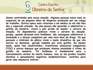Somos controlados pela nossa emoção. Algumas pessoas nunca mais se
esquecem de um pequeno olhar de desprezo produzido por um colega
de trabalho. Outras nunca mais retornam a um médico se ele não lhes
deu a esperada atenção. Se uma pessoa não aprender a administrar o
gatilho da memória, viverá a pior prisão do mundo: o cárcere da
emoção. Os dependentes químicos vivem o cárcere da emoção,
porque, quando detonam este fenômeno, não conseguem administrar a
ansiedade e o desejo compulsivo por uma nova dose da droga. Os que
possuem a síndrome do pânico vivem o medo dramático de que vão
morrer ou desmaiar, gerado também por este gatilho. Do mesmo
modo, quem tem claustrofobia, transtornos obsessivos compulsivos
(TOC) e outras doenças que produzem intensa ansiedade é vítima do
gatilho da memória. Tal fenômeno é fundamental para o
funcionamento normal da mente humana, mas se ele produz reações
doentias e pensamentos negativos inadministráveis, contribui para
gerar uma masmorra interior.
 