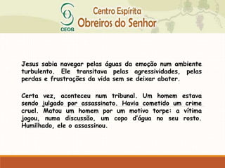 Jesus sabia navegar pelas águas da emoção num ambiente
turbulento. Ele transitava pelas agressividades, pelas
perdas e frustrações da vida sem se deixar abater.
Certa vez, aconteceu num tribunal. Um homem estava
sendo julgado por assassinato. Havia cometido um crime
cruel. Matou um homem por um motivo torpe: a vítima
jogou, numa discussão, um copo d’água no seu rosto.
Humilhado, ele o assassinou.
 